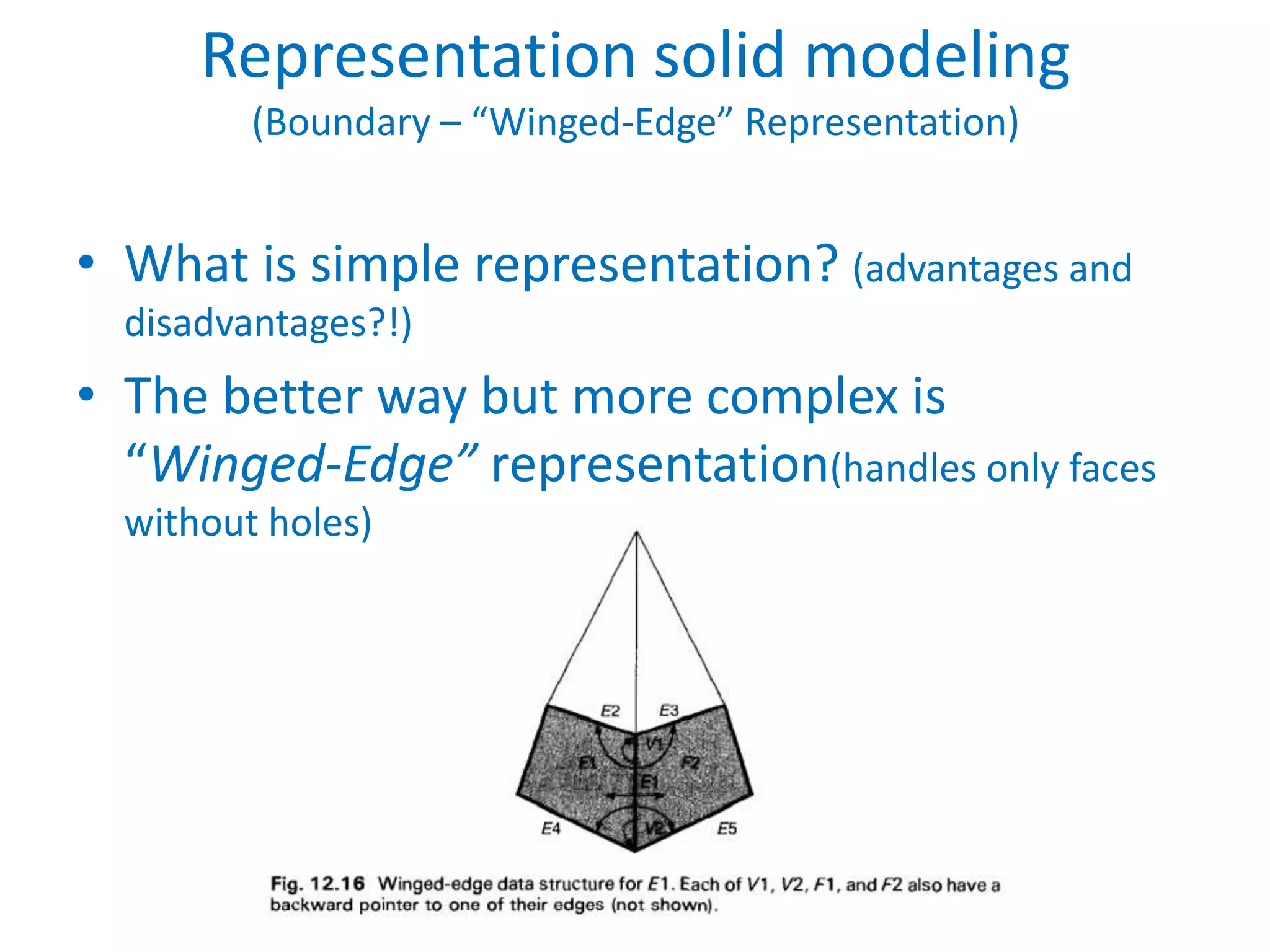 Representation solid modeling
         (Boundary – “Winged-Edge” Representation)


• What is simple representation? (advantages and
  disadvantages?!)
• The better way but more complex is
  “Winged-Edge” representation(handles only faces
  without holes)
 