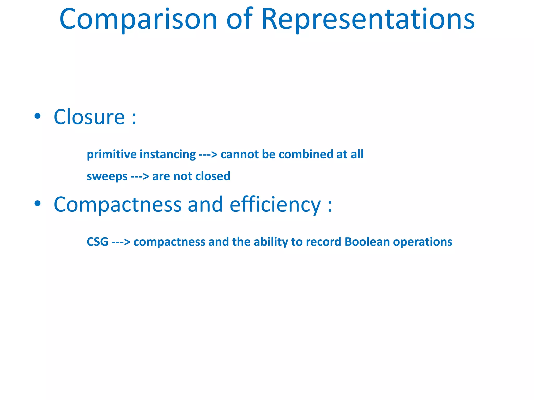 Comparison of Representations

• Closure :
     primitive instancing ---> cannot be combined at all
     sweeps ---> are not closed

• Compactness and efficiency :
     CSG ---> compactness and the ability to record Boolean operations
 