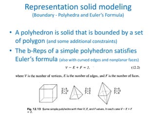 Representation solid modeling
          (Boundary - Polyhedra and Euler’s Formula)


• A polyhedron is solid that is bounded by a set
  of polygon (and some additional constraints)
• The b-Reps of a simple polyhedron satisfies
  Euler’s formula (also with curved edges and nonplanar faces)
 