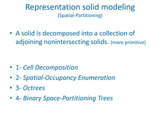 Representation solid modeling
                  (Spatial-Partitioning)


• A solid is decomposed into a collection of
  adjoining nonintersecting solids. (more primitive)


•   1- Cell Decomposition
•   2- Spatial-Occupancy Enumeration
•   3- Octrees
•   4- Binary Space-Partitioning Trees
 
