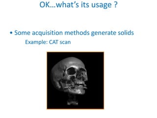 OK…what’s its usage ?


• Some acquisition methods generate solids
     Example: CAT scan
 