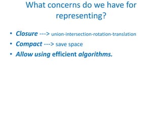 What concerns do we have for
             representing?
• Closure ---> union-intersection-rotation-translation
• Compact ---> save space
• Allow using efficient algorithms.
 