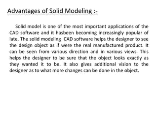 Advantages of Solid Modeling :-
Solid model is one of the most important applications of the
CAD software and it hasbeen becoming increasingly popular of
late. The solid modeling CAD software helps the designer to see
the design object as if were the real manufactured product. It
can be seen from various direction and in various views. This
helps the designer to be sure that the object looks exactly as
they wanted it to be. It also gives additional vision to the
designer as to what more changes can be done in the object.
 