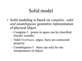 Solid model
• Solid modeling is based on complete, valid
and unambiguous geometric representation
of physical object.
– Complete  points in space can be classified.
(inside/ outside)
– Valid vertices, edges, faces are connected
properly.
– Unambiguous  there can only be one
interpretation of object
 