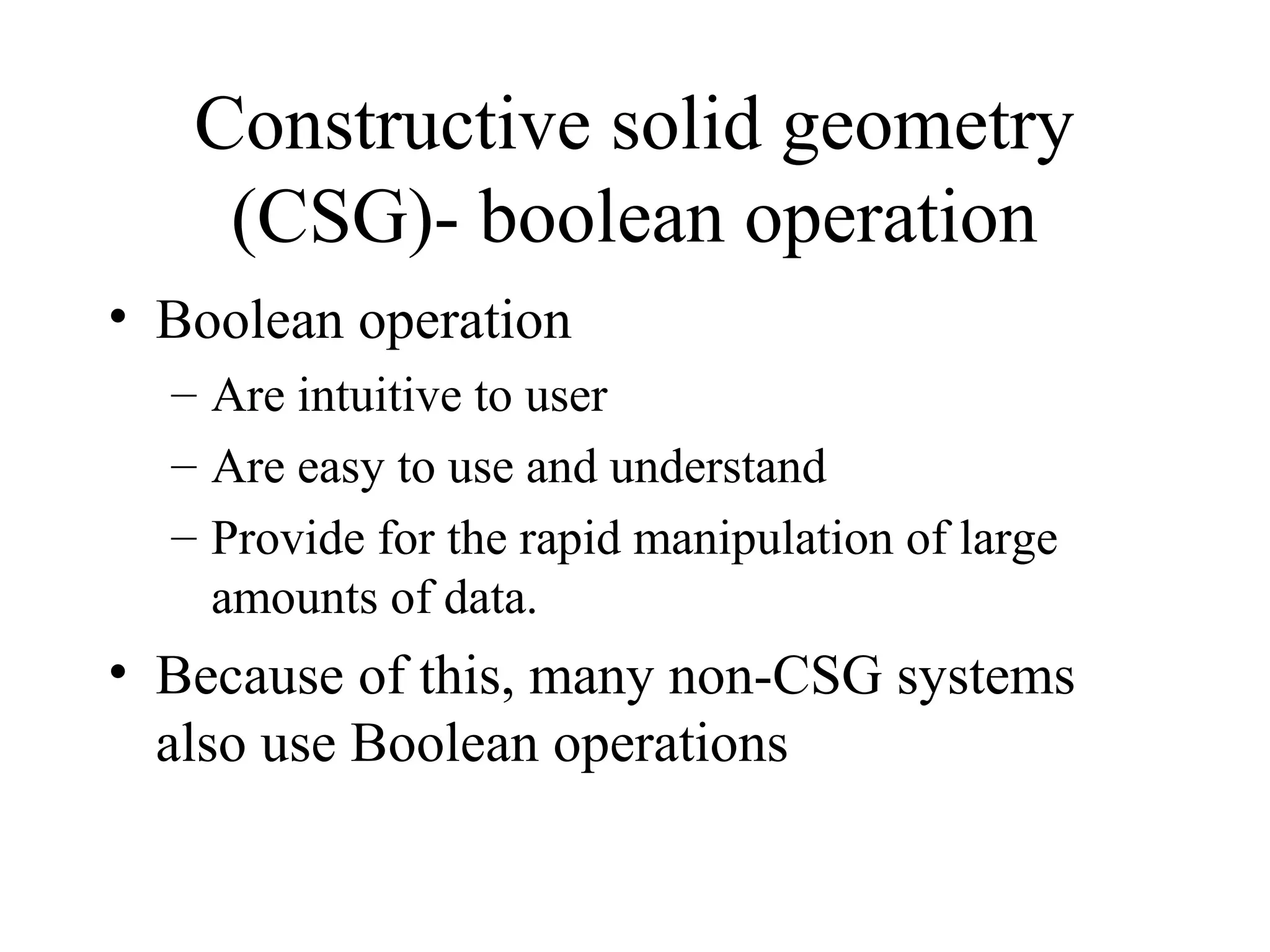 • Boolean operation
– Are intuitive to user
– Are easy to use and understand
– Provide for the rapid manipulation of large
amounts of data.
• Because of this, many non-CSG systems
also use Boolean operations
Constructive solid geometry
(CSG)- boolean operation
 