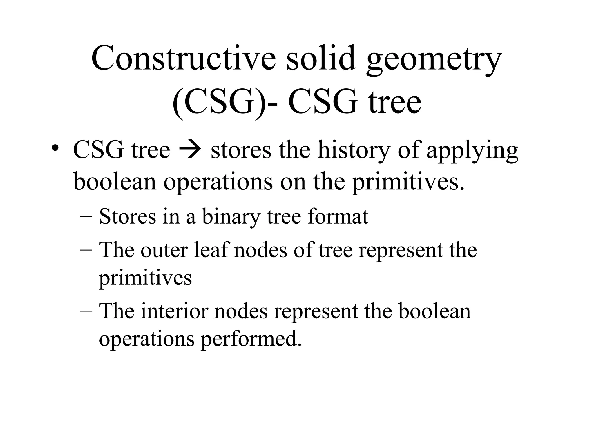 • CSG tree  stores the history of applying
boolean operations on the primitives.
– Stores in a binary tree format
– The outer leaf nodes of tree represent the
primitives
– The interior nodes represent the boolean
operations performed.
Constructive solid geometry
(CSG)- CSG tree
 