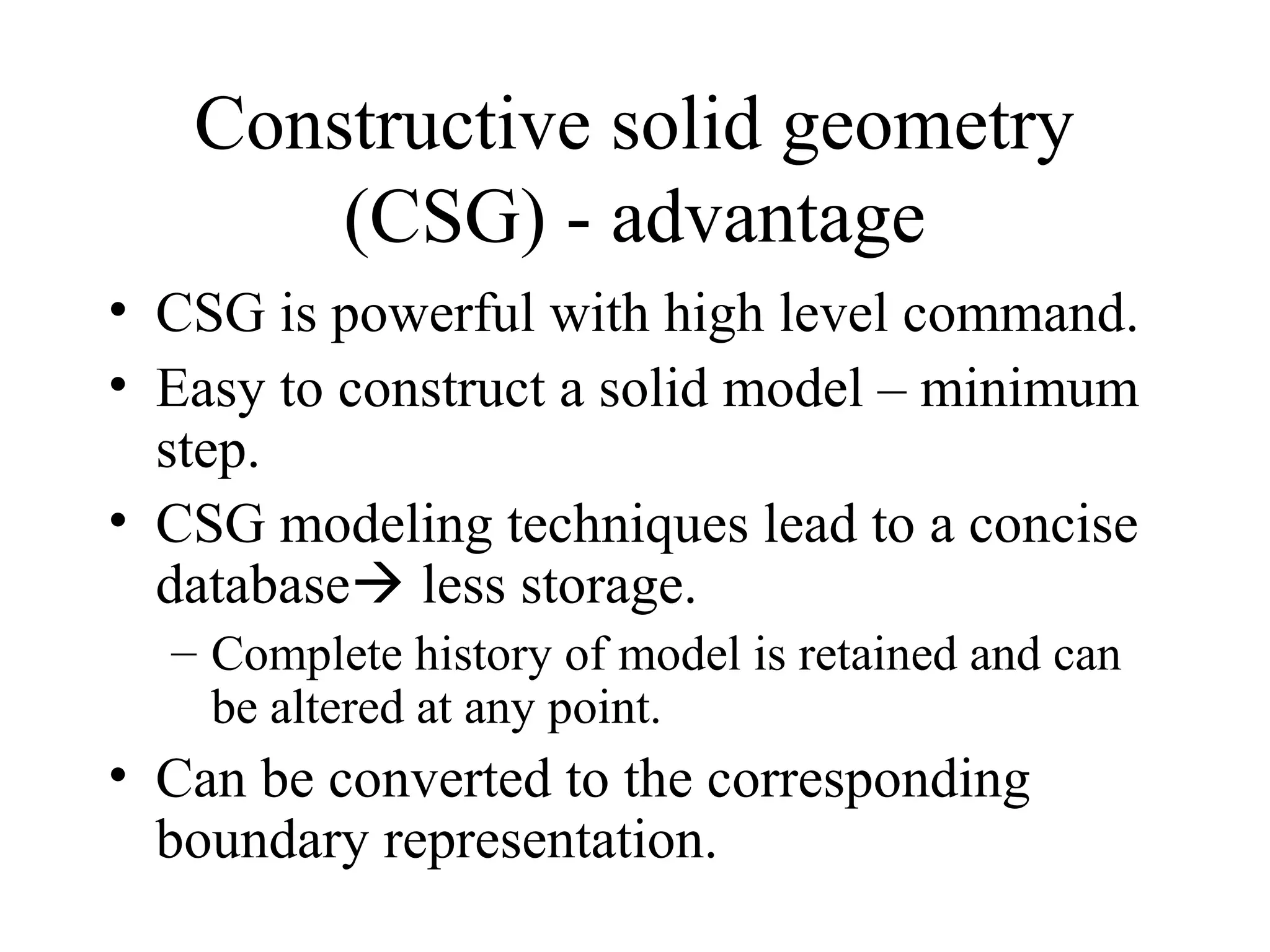 • CSG is powerful with high level command.
• Easy to construct a solid model – minimum
step.
• CSG modeling techniques lead to a concise
database less storage.
– Complete history of model is retained and can
be altered at any point.
• Can be converted to the corresponding
boundary representation.
Constructive solid geometry
(CSG) - advantage
 