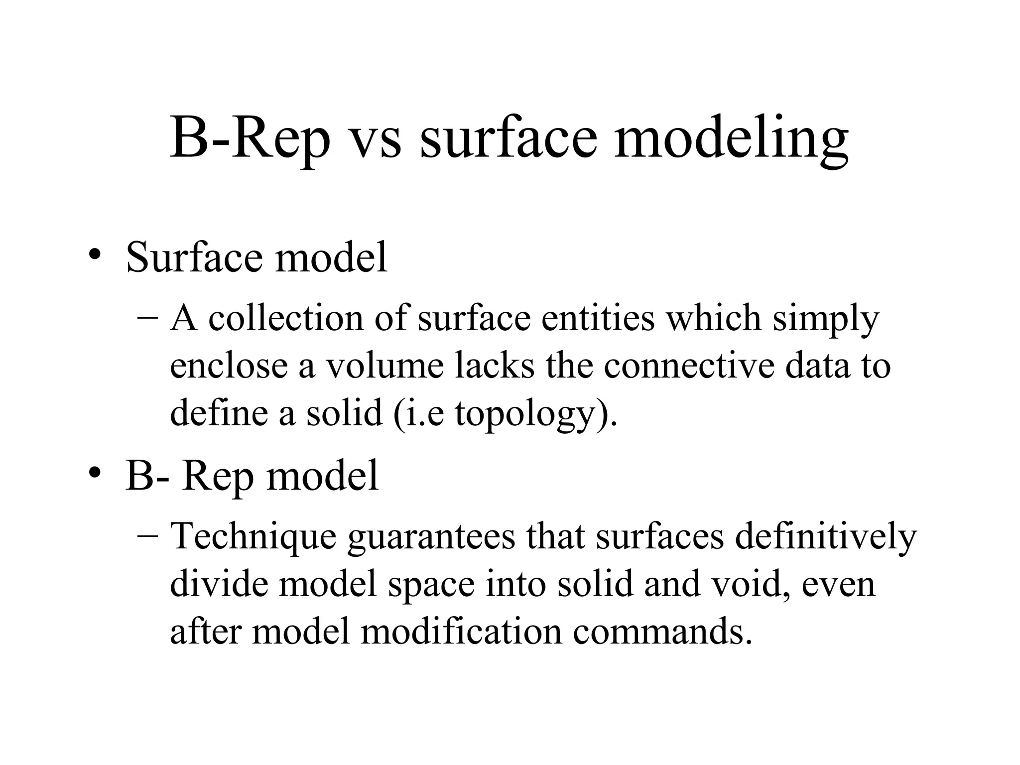 B-Rep vs surface modeling
• Surface model
– A collection of surface entities which simply
enclose a volume lacks the connective data to
define a solid (i.e topology).
• B- Rep model
– Technique guarantees that surfaces definitively
divide model space into solid and void, even
after model modification commands.
 
