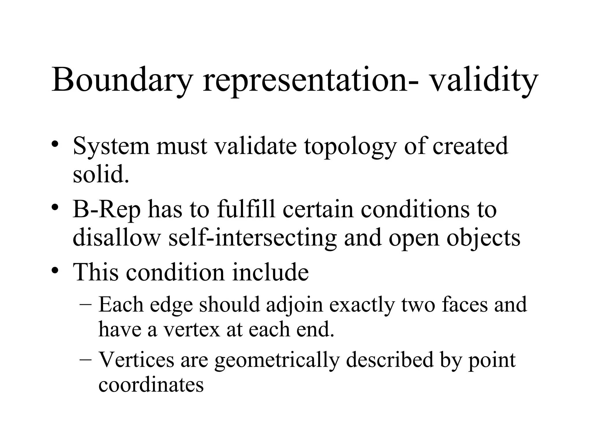Boundary representation- validity
• System must validate topology of created
solid.
• B-Rep has to fulfill certain conditions to
disallow self-intersecting and open objects
• This condition include
– Each edge should adjoin exactly two faces and
have a vertex at each end.
– Vertices are geometrically described by point
coordinates
 