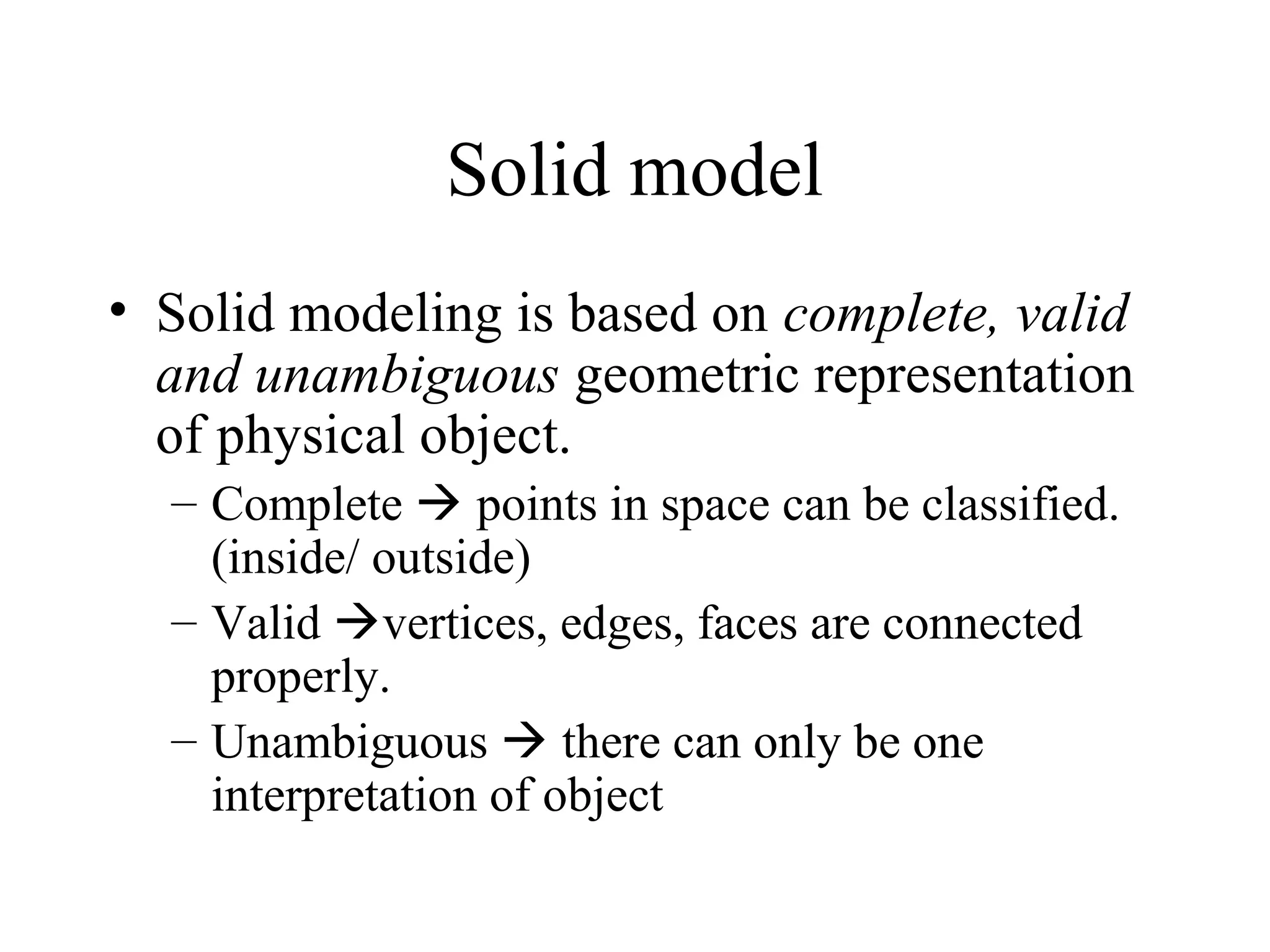 Solid model
• Solid modeling is based on complete, valid
and unambiguous geometric representation
of physical object.
– Complete  points in space can be classified.
(inside/ outside)
– Valid vertices, edges, faces are connected
properly.
– Unambiguous  there can only be one
interpretation of object
 