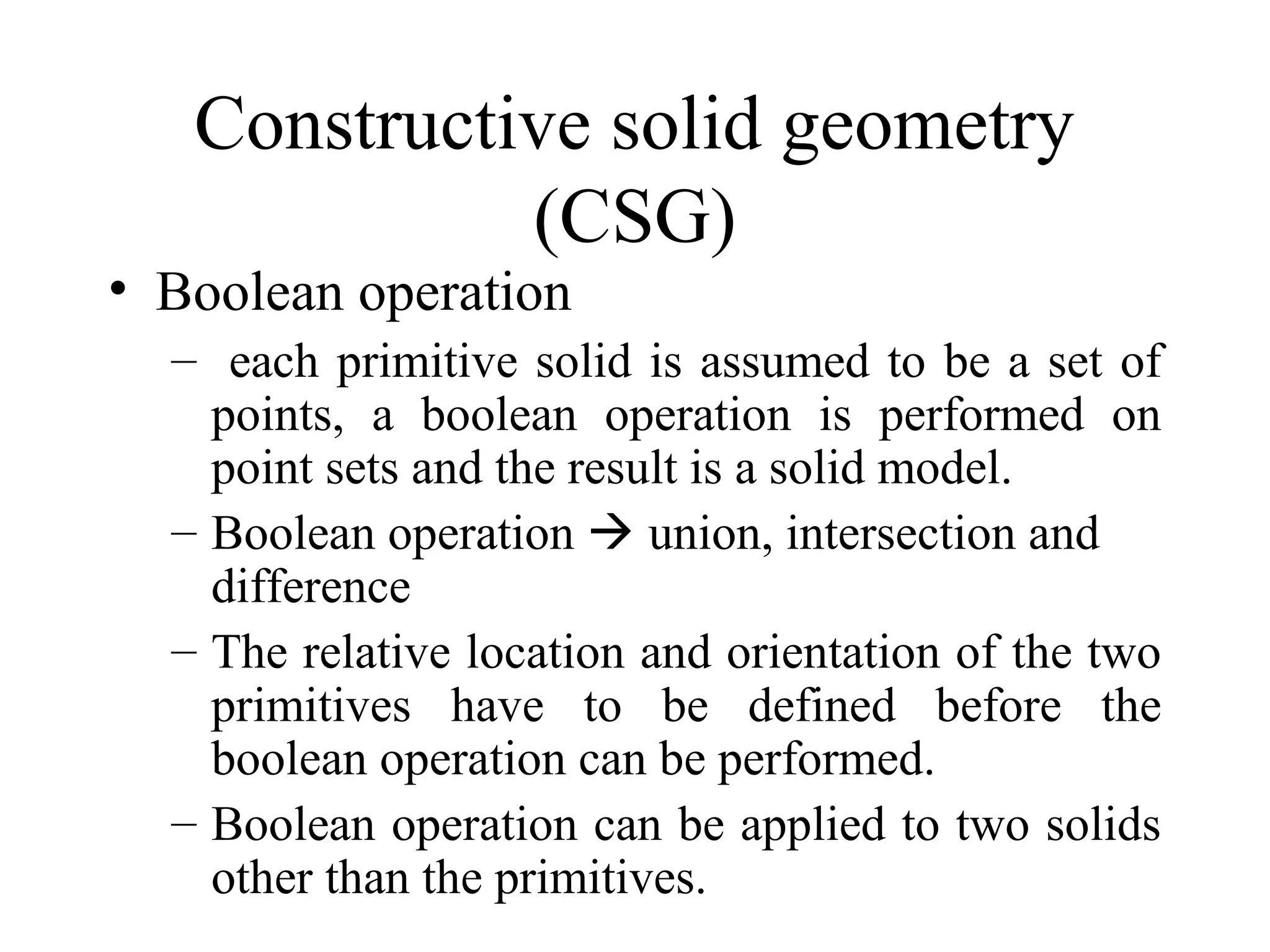 • Boolean operation
– each primitive solid is assumed to be a set of
points, a boolean operation is performed on
point sets and the result is a solid model.
– Boolean operation  union, intersection and
difference
– The relative location and orientation of the two
primitives have to be defined before the
boolean operation can be performed.
– Boolean operation can be applied to two solids
other than the primitives.
Constructive solid geometry
(CSG)
 