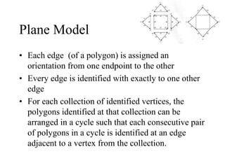 Plane Model
• Each edge (of a polygon) is assigned an
orientation from one endpoint to the other
• Every edge is identified with exactly to one other
edge
• For each collection of identified vertices, the
polygons identified at that collection can be
arranged in a cycle such that each consecutive pair
of polygons in a cycle is identified at an edge
adjacent to a vertex from the collection.
 