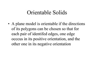 Orientable Solids
• A plane model is orientable if the directions
of its polygons can be chosen so that for
each pair of identifed edges, one edge
occcus in its positive orientation, and the
other one in its negative orientation
 
