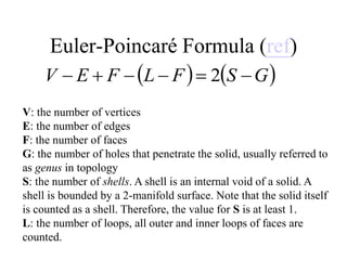 Euler-Poincaré Formula (ref)
V: the number of vertices
E: the number of edges
F: the number of faces
G: the number of holes that penetrate the solid, usually referred to
as genus in topology
S: the number of shells. A shell is an internal void of a solid. A
shell is bounded by a 2-manifold surface. Note that the solid itself
is counted as a shell. Therefore, the value for S is at least 1.
L: the number of loops, all outer and inner loops of faces are
counted.
   
G
S
F
L
F
E
V 




 2
 