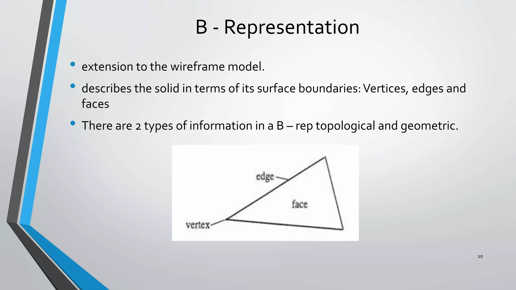 B - Representation
• extension to the wireframe model.
• describes the solid in terms of its surface boundaries:Vertices, edges and
faces
• There are 2 types of information in a B – rep topological and geometric.
10
 