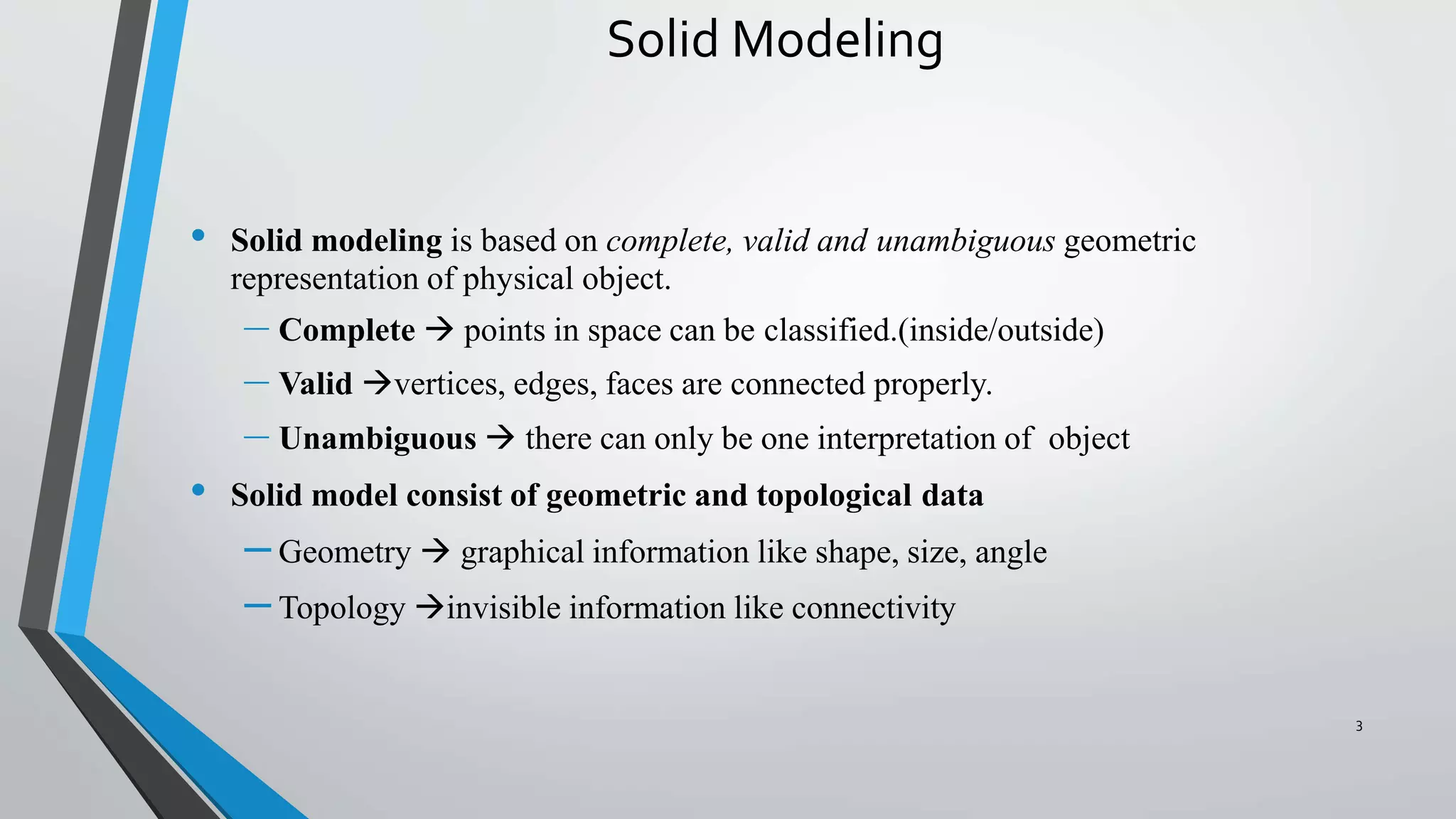 Solid Modeling
• Solid modeling is based on complete, valid and unambiguous geometric
representation of physical object.
– Complete  points in space can be classified.(inside/outside)
– Valid vertices, edges, faces are connected properly.
– Unambiguous  there can only be one interpretation of object
• Solid model consist of geometric and topological data
– Geometry  graphical information like shape, size, angle
– Topology invisible information like connectivity
3
 