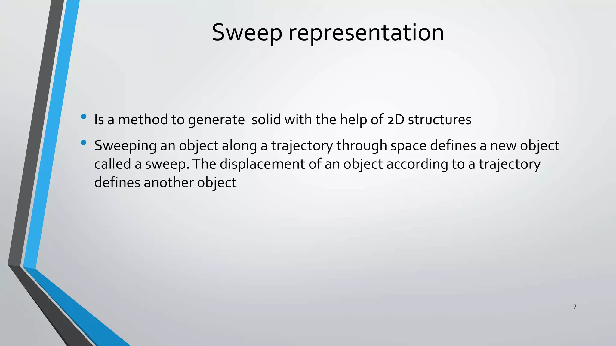 Sweep representation
• Is a method to generate solid with the help of 2D structures
• Sweeping an object along a trajectory through space defines a new object
called a sweep.The displacement of an object according to a trajectory
defines another object
7
 