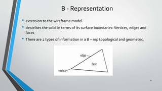 B - Representation
• extension to the wireframe model.
• describes the solid in terms of its surface boundaries:Vertices, edges and
faces
• There are 2 types of information in a B – rep topological and geometric.
10
 