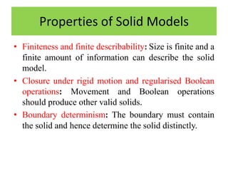 • Finiteness and finite describability: Size is finite and a
finite amount of information can describe the solid
model.
• Closure under rigid motion and regularised Boolean
operations: Movement and Boolean operations
should produce other valid solids.
• Boundary determinism: The boundary must contain
the solid and hence determine the solid distinctly.
Properties of Solid Models
 