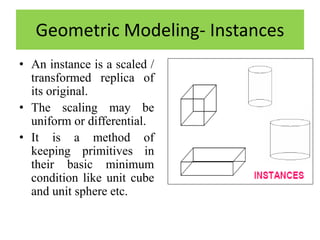 Geometric Modeling- Instances
• An instance is a scaled /
transformed replica of
its original.
• The scaling may be
uniform or differential.
• It is a method of
keeping primitives in
their basic minimum
condition like unit cube
and unit sphere etc.
 
