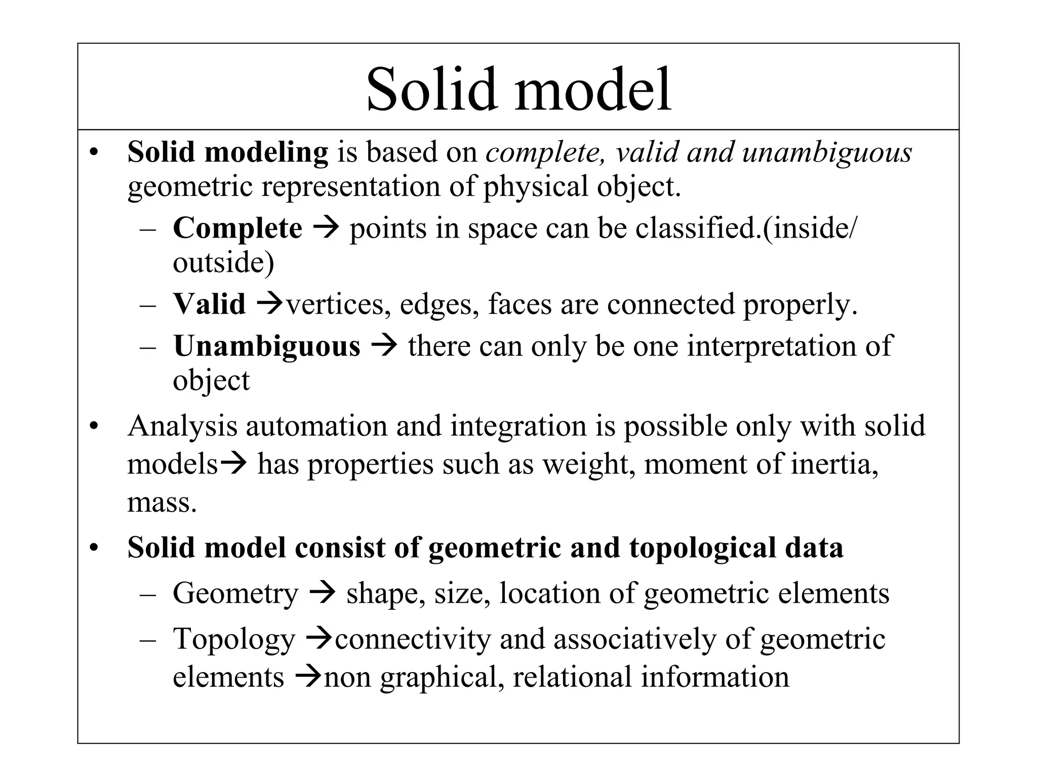 Solid model
• Solid modeling is based on complete, valid and unambiguous
geometric representation of physical object.
– Complete  points in space can be classified.(inside/
outside)
– Valid vertices, edges, faces are connected properly.
– Unambiguous  there can only be one interpretation of
object
• Analysis automation and integration is possible only with solid
models has properties such as weight, moment of inertia,
mass.
• Solid model consist of geometric and topological data
– Geometry  shape, size, location of geometric elements
– Topology connectivity and associatively of geometric
elements non graphical, relational information
 