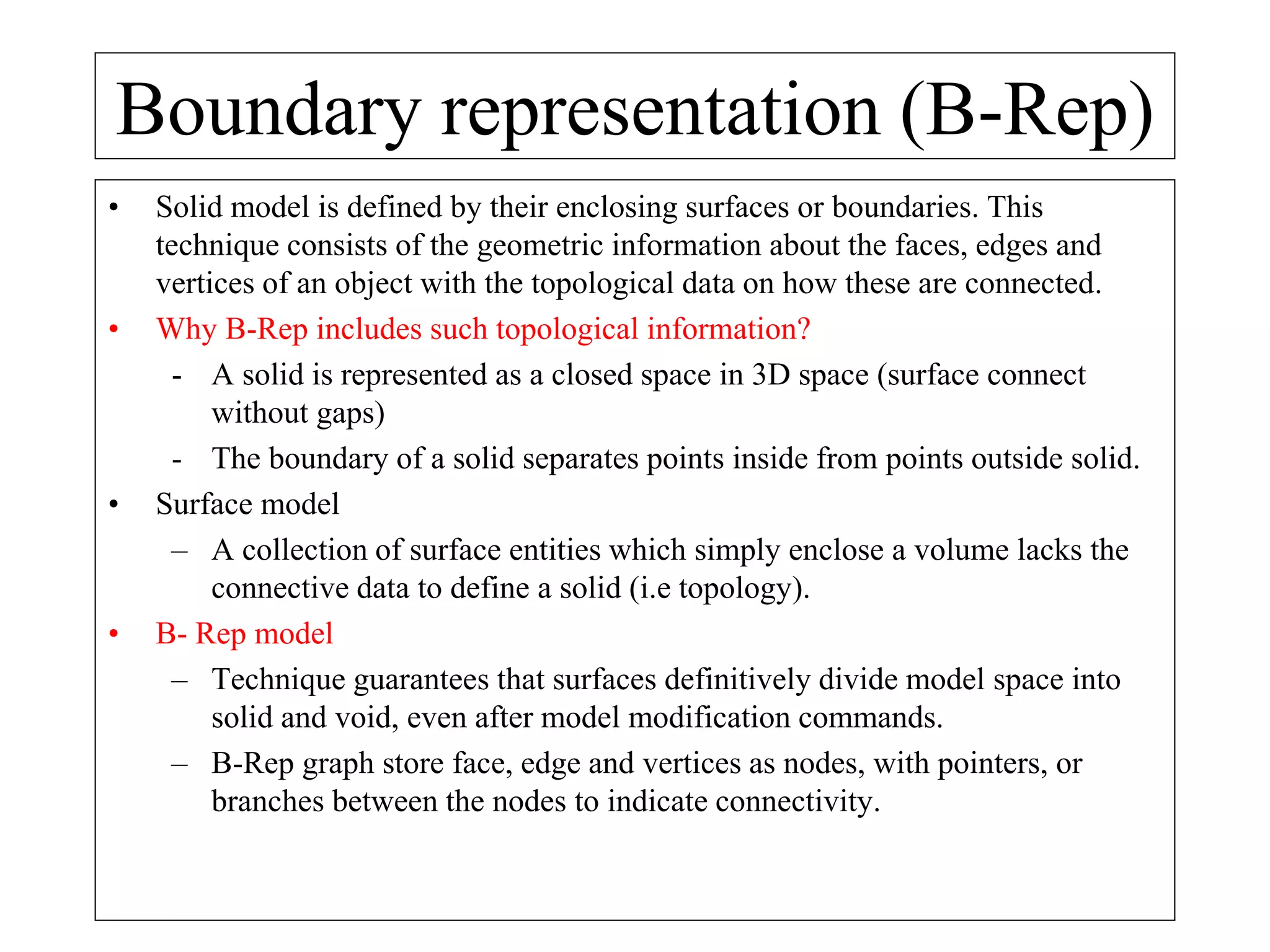 Boundary representation (B-Rep)
• Solid model is defined by their enclosing surfaces or boundaries. This
technique consists of the geometric information about the faces, edges and
vertices of an object with the topological data on how these are connected.
• Why B-Rep includes such topological information?
- A solid is represented as a closed space in 3D space (surface connect
without gaps)
- The boundary of a solid separates points inside from points outside solid.
• Surface model
– A collection of surface entities which simply enclose a volume lacks the
connective data to define a solid (i.e topology).
• B- Rep model
– Technique guarantees that surfaces definitively divide model space into
solid and void, even after model modification commands.
– B-Rep graph store face, edge and vertices as nodes, with pointers, or
branches between the nodes to indicate connectivity.
 