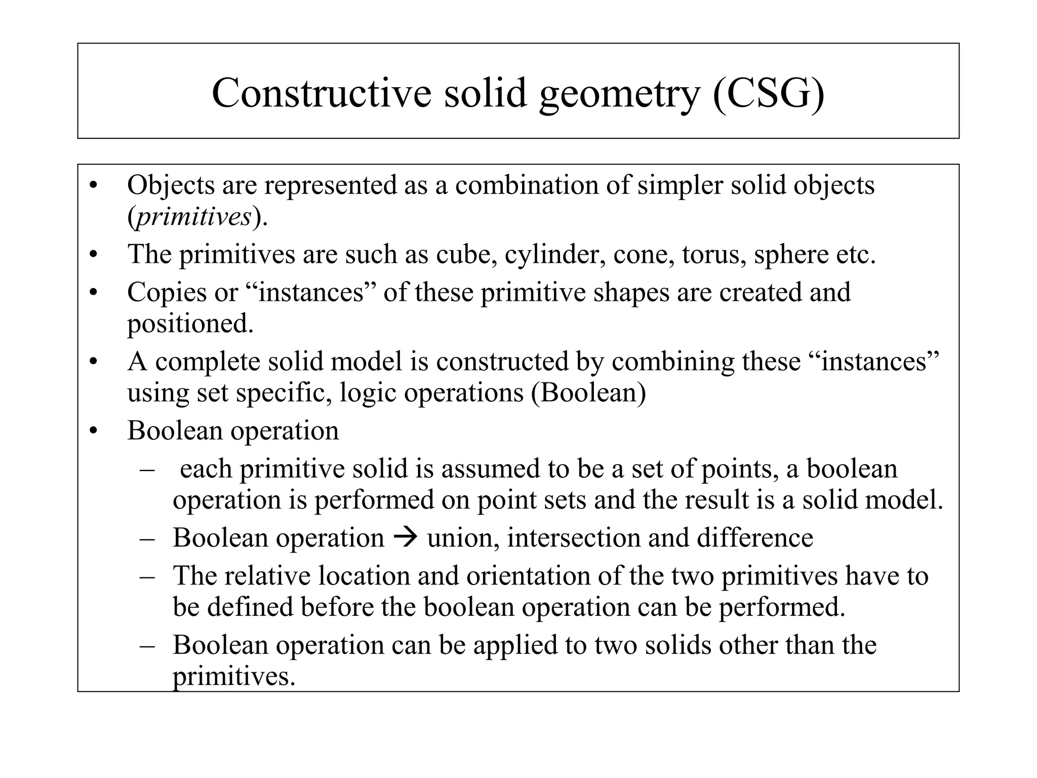 Constructive solid geometry (CSG)
• Objects are represented as a combination of simpler solid objects
(primitives).
• The primitives are such as cube, cylinder, cone, torus, sphere etc.
• Copies or “instances” of these primitive shapes are created and
positioned.
• A complete solid model is constructed by combining these “instances”
using set specific, logic operations (Boolean)
• Boolean operation
– each primitive solid is assumed to be a set of points, a boolean
operation is performed on point sets and the result is a solid model.
– Boolean operation  union, intersection and difference
– The relative location and orientation of the two primitives have to
be defined before the boolean operation can be performed.
– Boolean operation can be applied to two solids other than the
primitives.
 