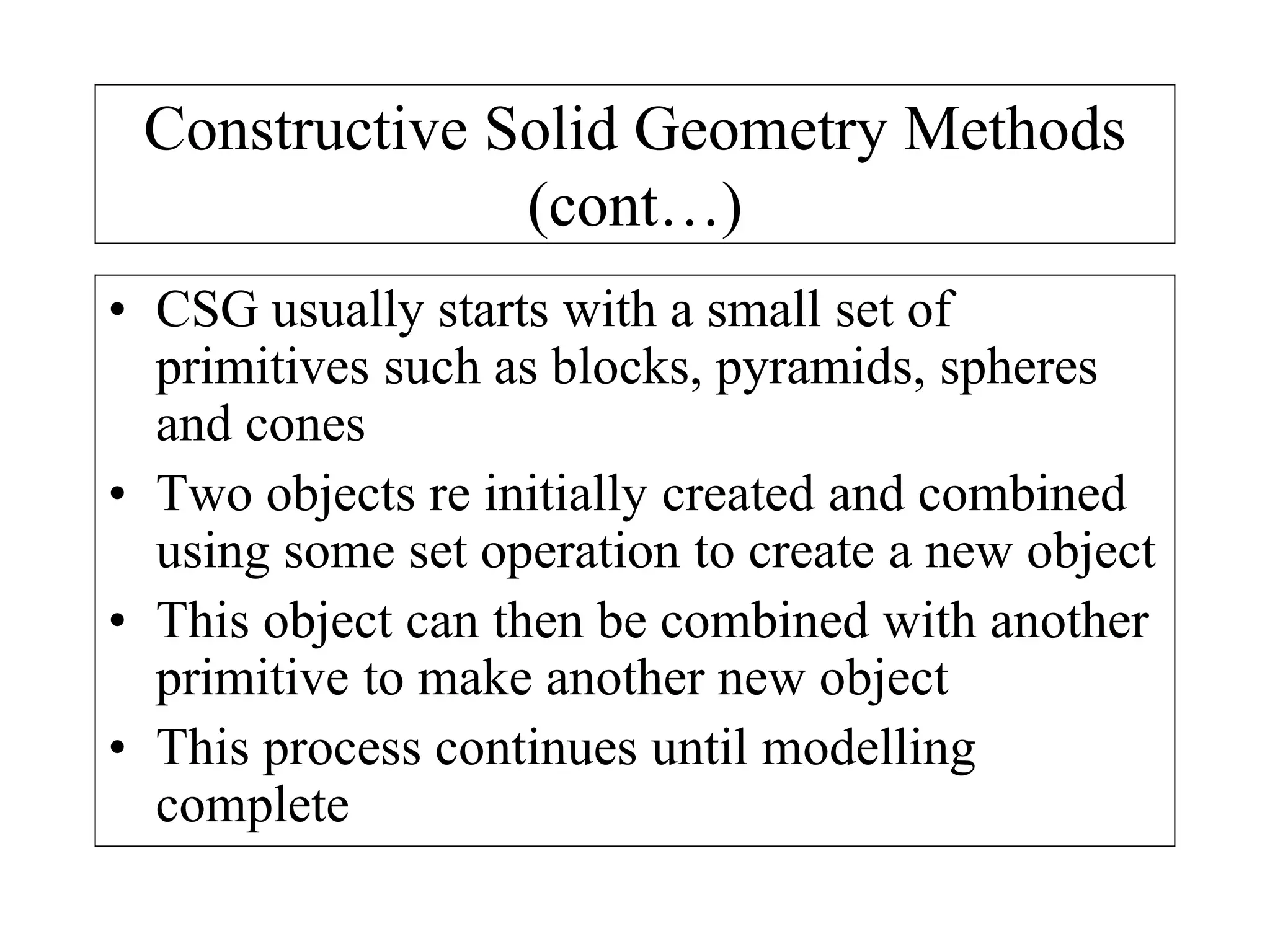 Constructive Solid Geometry Methods
(cont…)
• CSG usually starts with a small set of
primitives such as blocks, pyramids, spheres
and cones
• Two objects re initially created and combined
using some set operation to create a new object
• This object can then be combined with another
primitive to make another new object
• This process continues until modelling
complete
 