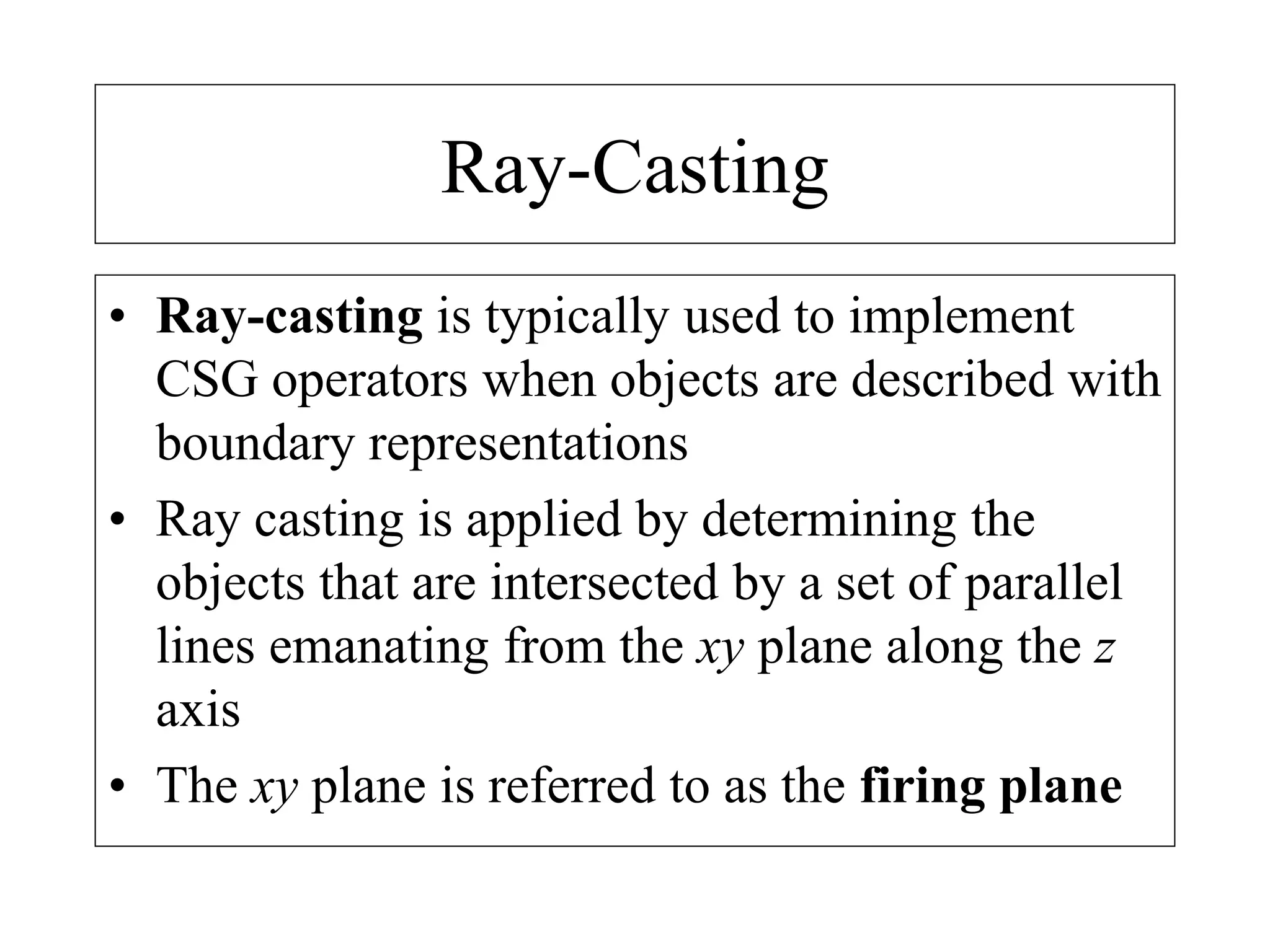 Ray-Casting
• Ray-casting is typically used to implement
CSG operators when objects are described with
boundary representations
• Ray casting is applied by determining the
objects that are intersected by a set of parallel
lines emanating from the xy plane along the z
axis
• The xy plane is referred to as the firing plane
 