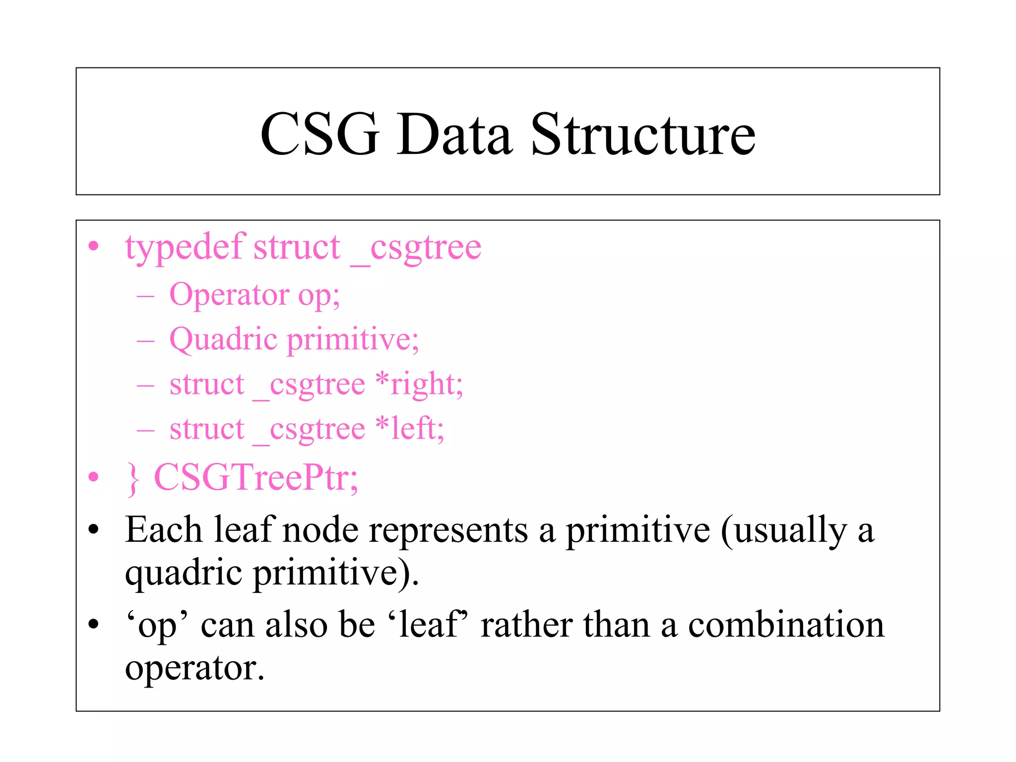 CSG Data Structure
• typedef struct _csgtree
– Operator op;
– Quadric primitive;
– struct _csgtree *right;
– struct _csgtree *left;
• } CSGTreePtr;
• Each leaf node represents a primitive (usually a
quadric primitive).
• ‘op’ can also be ‘leaf’ rather than a combination
operator.
 