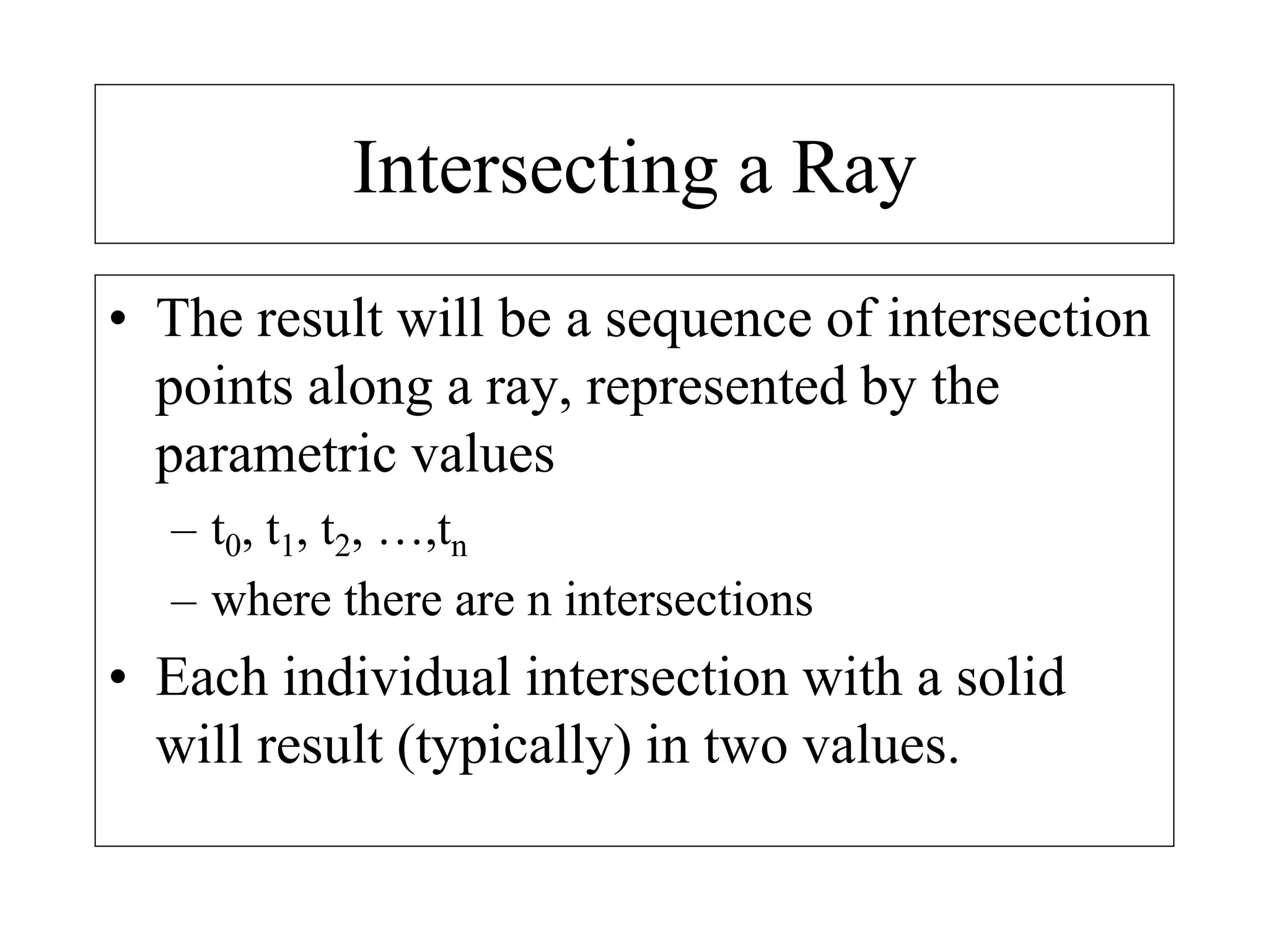 Intersecting a Ray
• The result will be a sequence of intersection
points along a ray, represented by the
parametric values
– t0, t1, t2, …,tn
– where there are n intersections
• Each individual intersection with a solid
will result (typically) in two values.
 