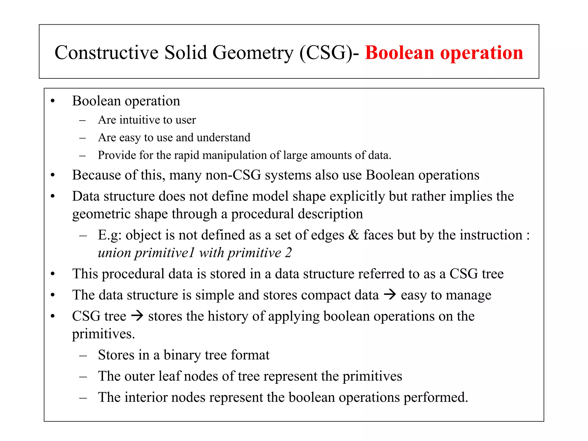 • Boolean operation
– Are intuitive to user
– Are easy to use and understand
– Provide for the rapid manipulation of large amounts of data.
• Because of this, many non-CSG systems also use Boolean operations
• Data structure does not define model shape explicitly but rather implies the
geometric shape through a procedural description
– E.g: object is not defined as a set of edges & faces but by the instruction :
union primitive1 with primitive 2
• This procedural data is stored in a data structure referred to as a CSG tree
• The data structure is simple and stores compact data  easy to manage
• CSG tree  stores the history of applying boolean operations on the
primitives.
– Stores in a binary tree format
– The outer leaf nodes of tree represent the primitives
– The interior nodes represent the boolean operations performed.
Constructive Solid Geometry (CSG)- Boolean operation
 