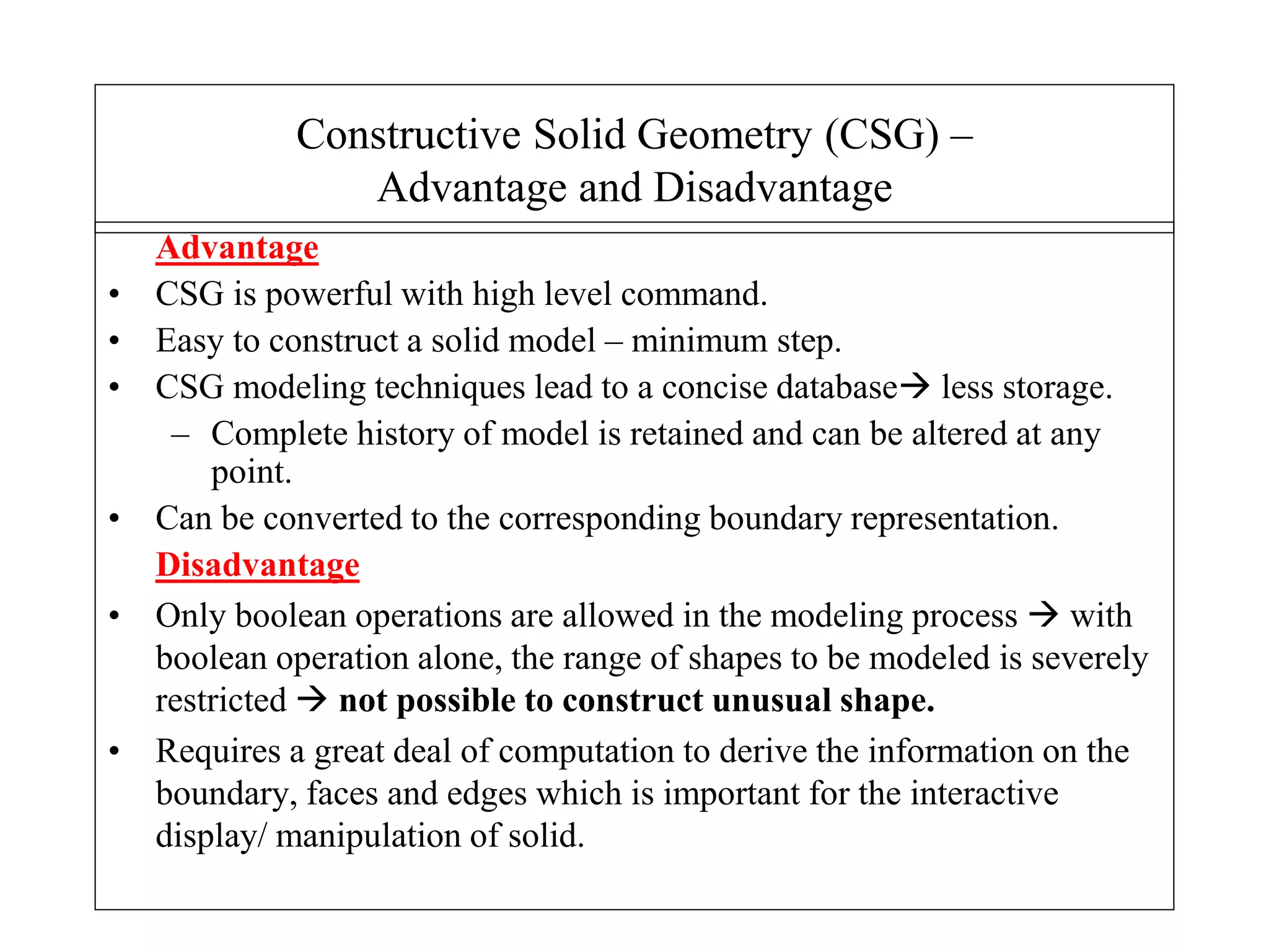 Advantage
• CSG is powerful with high level command.
• Easy to construct a solid model – minimum step.
• CSG modeling techniques lead to a concise database less storage.
– Complete history of model is retained and can be altered at any
point.
• Can be converted to the corresponding boundary representation.
Disadvantage
• Only boolean operations are allowed in the modeling process  with
boolean operation alone, the range of shapes to be modeled is severely
restricted  not possible to construct unusual shape.
• Requires a great deal of computation to derive the information on the
boundary, faces and edges which is important for the interactive
display/ manipulation of solid.
Constructive Solid Geometry (CSG) –
Advantage and Disadvantage
 