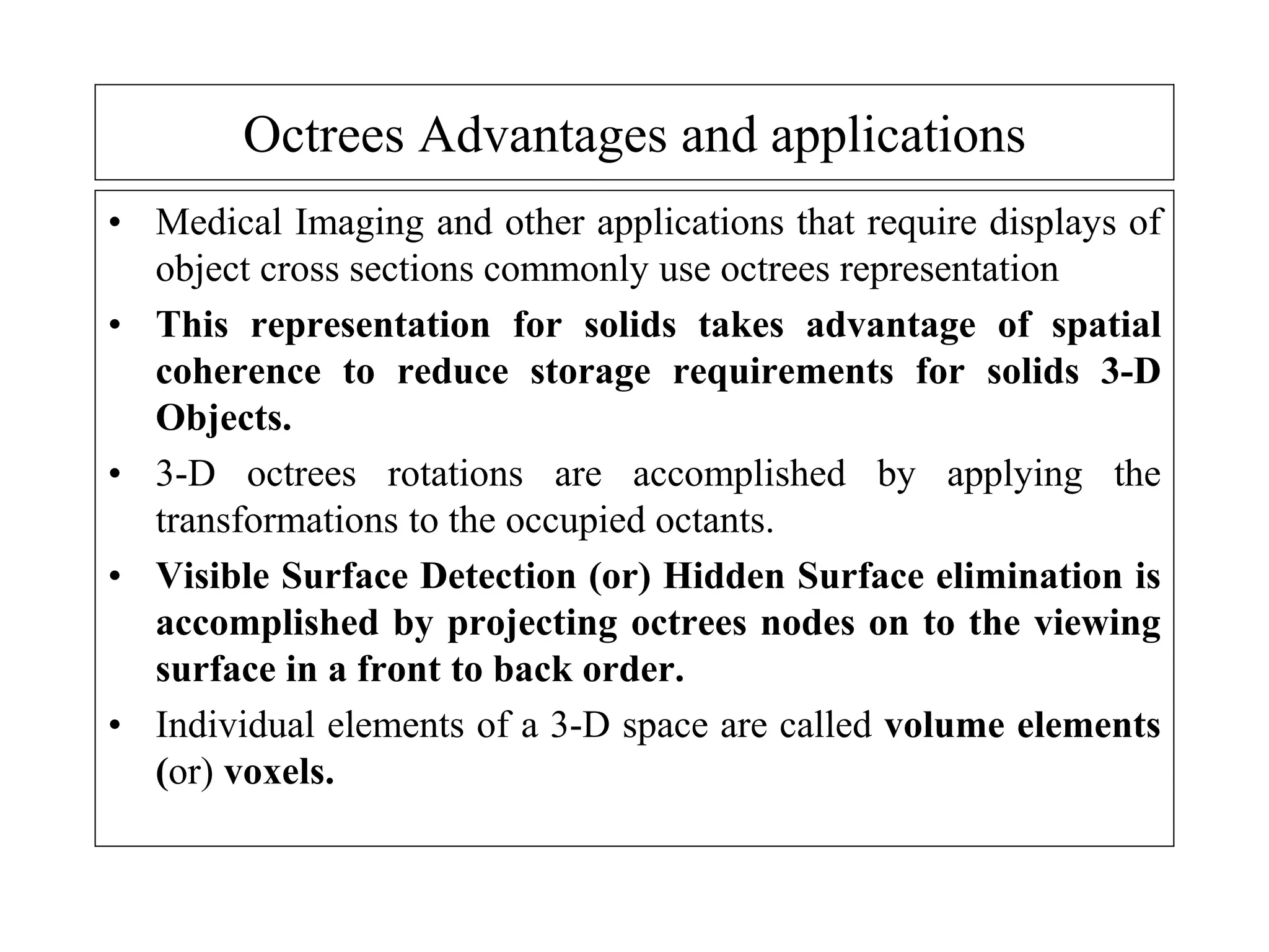 Octrees Advantages and applications
• Medical Imaging and other applications that require displays of
object cross sections commonly use octrees representation
• This representation for solids takes advantage of spatial
coherence to reduce storage requirements for solids 3-D
Objects.
• 3-D octrees rotations are accomplished by applying the
transformations to the occupied octants.
• Visible Surface Detection (or) Hidden Surface elimination is
accomplished by projecting octrees nodes on to the viewing
surface in a front to back order.
• Individual elements of a 3-D space are called volume elements
(or) voxels.
 