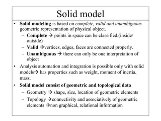 Solid model
• Solid modeling is based on complete, valid and unambiguous
geometric representation of physical object.
– Complete  points in space can be classified.(inside/
outside)
– Valid vertices, edges, faces are connected properly.
– Unambiguous  there can only be one interpretation of
object
• Analysis automation and integration is possible only with solid
models has properties such as weight, moment of inertia,
mass.
• Solid model consist of geometric and topological data
– Geometry  shape, size, location of geometric elements
– Topology connectivity and associatively of geometric
elements non graphical, relational information
 