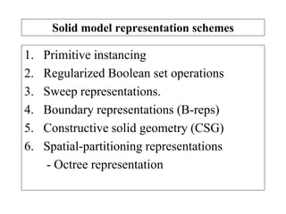 Solid model representation schemes
1. Primitive instancing
2. Regularized Boolean set operations
3. Sweep representations.
4. Boundary representations (B-reps)
5. Constructive solid geometry (CSG)
6. Spatial-partitioning representations
- Octree representation
 