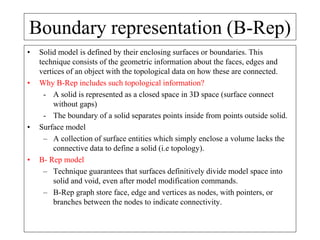 Boundary representation (B-Rep)
• Solid model is defined by their enclosing surfaces or boundaries. This
technique consists of the geometric information about the faces, edges and
vertices of an object with the topological data on how these are connected.
• Why B-Rep includes such topological information?
- A solid is represented as a closed space in 3D space (surface connect
without gaps)
- The boundary of a solid separates points inside from points outside solid.
• Surface model
– A collection of surface entities which simply enclose a volume lacks the
connective data to define a solid (i.e topology).
• B- Rep model
– Technique guarantees that surfaces definitively divide model space into
solid and void, even after model modification commands.
– B-Rep graph store face, edge and vertices as nodes, with pointers, or
branches between the nodes to indicate connectivity.
 