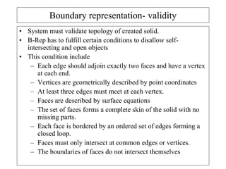 Boundary representation- validity
• System must validate topology of created solid.
• B-Rep has to fulfill certain conditions to disallow self-
intersecting and open objects
• This condition include
– Each edge should adjoin exactly two faces and have a vertex
at each end.
– Vertices are geometrically described by point coordinates
– At least three edges must meet at each vertex.
– Faces are described by surface equations
– The set of faces forms a complete skin of the solid with no
missing parts.
– Each face is bordered by an ordered set of edges forming a
closed loop.
– Faces must only intersect at common edges or vertices.
– The boundaries of faces do not intersect themselves
 