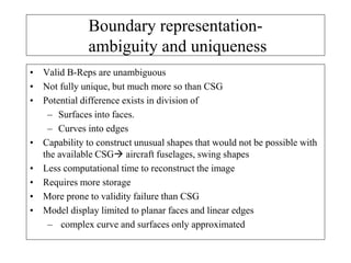 • Valid B-Reps are unambiguous
• Not fully unique, but much more so than CSG
• Potential difference exists in division of
– Surfaces into faces.
– Curves into edges
• Capability to construct unusual shapes that would not be possible with
the available CSG aircraft fuselages, swing shapes
• Less computational time to reconstruct the image
• Requires more storage
• More prone to validity failure than CSG
• Model display limited to planar faces and linear edges
– complex curve and surfaces only approximated
Boundary representation-
ambiguity and uniqueness
 