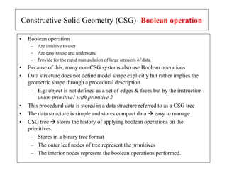 • Boolean operation
– Are intuitive to user
– Are easy to use and understand
– Provide for the rapid manipulation of large amounts of data.
• Because of this, many non-CSG systems also use Boolean operations
• Data structure does not define model shape explicitly but rather implies the
geometric shape through a procedural description
– E.g: object is not defined as a set of edges & faces but by the instruction :
union primitive1 with primitive 2
• This procedural data is stored in a data structure referred to as a CSG tree
• The data structure is simple and stores compact data  easy to manage
• CSG tree  stores the history of applying boolean operations on the
primitives.
– Stores in a binary tree format
– The outer leaf nodes of tree represent the primitives
– The interior nodes represent the boolean operations performed.
Constructive Solid Geometry (CSG)- Boolean operation
 