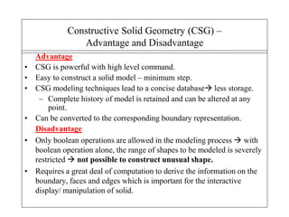 Advantage
• CSG is powerful with high level command.
• Easy to construct a solid model – minimum step.
• CSG modeling techniques lead to a concise database less storage.
– Complete history of model is retained and can be altered at any
point.
• Can be converted to the corresponding boundary representation.
Disadvantage
• Only boolean operations are allowed in the modeling process  with
boolean operation alone, the range of shapes to be modeled is severely
restricted  not possible to construct unusual shape.
• Requires a great deal of computation to derive the information on the
boundary, faces and edges which is important for the interactive
display/ manipulation of solid.
Constructive Solid Geometry (CSG) –
Advantage and Disadvantage
 