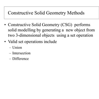 Constructive Solid Geometry Methods
• Constructive Solid Geometry (CSG) performs
solid modelling by generating a new object from
two 3-dimensional objects using a set operation
• Valid set operations include
– Union
– Intersection
– Difference
 
