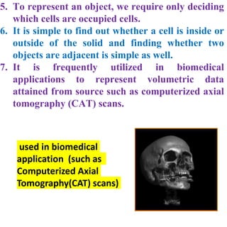 5. To represent an object, we require only deciding
which cells are occupied cells.
6. It is simple to find out whether a cell is inside or
outside of the solid and finding whether two
objects are adjacent is simple as well.
7. It is frequently utilized in biomedical
applications to represent volumetric data
attained from source such as computerized axial
tomography (CAT) scans.
used in biomedical
application (such as
Computerized Axial
Tomography(CAT) scans)
 
