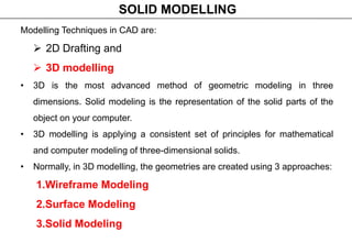 Modelling Techniques in CAD are:
 2D Drafting and
 3D modelling
• 3D is the most advanced method of geometric modeling in three
dimensions. Solid modeling is the representation of the solid parts of the
object on your computer.
• 3D modelling is applying a consistent set of principles for mathematical
and computer modeling of three-dimensional solids.
• Normally, in 3D modelling, the geometries are created using 3 approaches:
1.Wireframe Modeling
2.Surface Modeling
3.Solid Modeling
SOLID MODELLING
 