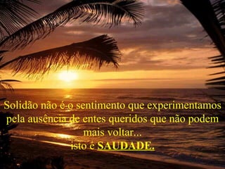 Solidão não é o sentimento que experimentamos
pela ausência de entes queridos que não podem
                  mais voltar...
               isto é SAUDADE.
 