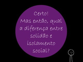 Certo! 
Mas então, qual 
a diferença entre 
solidão e 
isolamento 
social? 
 