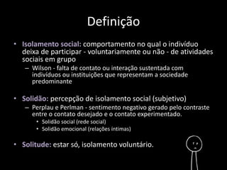 Definição 
• Isolamento social: comportamento no qual o indivíduo 
deixa de participar - voluntariamente ou não - de atividades 
sociais em grupo 
– Wilson - falta de contato ou interação sustentada com 
indivíduos ou instituições que representam a sociedade 
predominante 
• Solidão: percepção de isolamento social (subjetivo) 
– Perplau e Perlman - sentimento negativo gerado pelo contraste 
entre o contato desejado e o contato experimentado. 
• Solidão social (rede social) 
• Solidão emocional (relações íntimas) 
• Solitude: estar só, isolamento voluntário. 
 