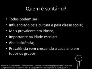 Quem é solitário? 
• Todos podem ser! 
• Influenciado pela cultura e pela classe social; 
• Mais prevalente em idosos; 
• Importante na idade escolar; 
• Alta incidência; 
• Prevalência vem crescendo a cada ano em 
todos os grupos. 
Nicolaisen M, Thorsenwho K. Who are lonely? Loneliness in different age groups (18-81 years old), 
using two measures of lonelines. Int’L. J. Aging and Human Development, 2014; 78(3) 229-257. 
 
