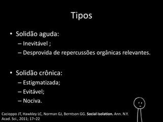 Tipos 
• Solidão aguda: 
– Inevitável ; 
– Desprovida de repercussões orgânicas relevantes. 
• Solidão crônica: 
– Estigmatizada; 
– Evitável; 
– Nociva. 
Cacioppo JT, Hawkley LC, Norman GJ, Berntson GG. Social isolation. Ann. N.Y. 
Acad. Sci., 2011; 17–22 
 