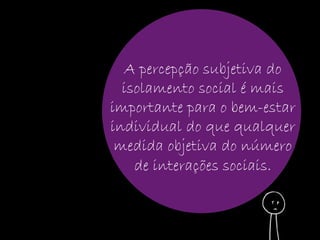 A percepção subjetiva do 
isolamento social é mais 
importante para o bem-estar 
individual do que qualquer 
medida objetiva do número 
de interações sociais. 
 